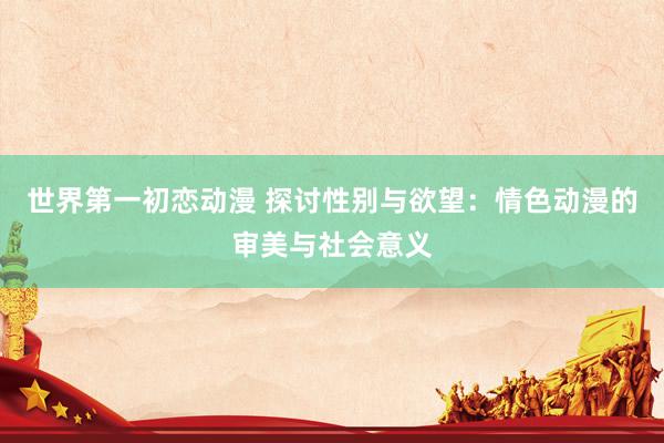世界第一初恋动漫 探讨性别与欲望：情色动漫的审美与社会意义