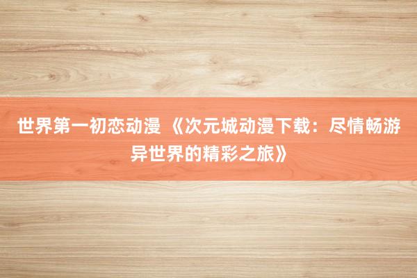 世界第一初恋动漫 《次元城动漫下载：尽情畅游异世界的精彩之旅》