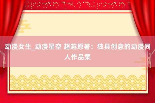 动漫女生_动漫星空 超越原著：独具创意的动漫同人作品集