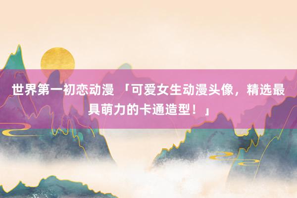 世界第一初恋动漫 「可爱女生动漫头像，精选最具萌力的卡通造型！」