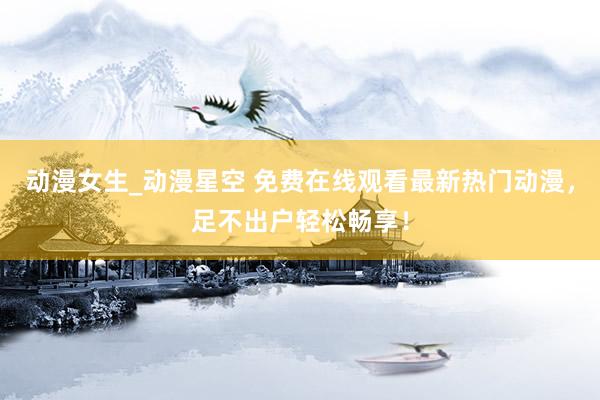 动漫女生_动漫星空 免费在线观看最新热门动漫，足不出户轻松畅享！