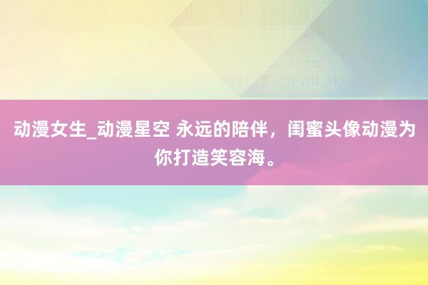 动漫女生_动漫星空 永远的陪伴，闺蜜头像动漫为你打造笑容海。
