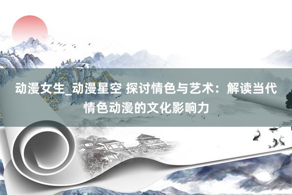 动漫女生_动漫星空 探讨情色与艺术：解读当代情色动漫的文化影响力