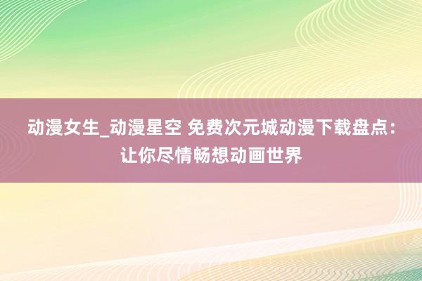 动漫女生_动漫星空 免费次元城动漫下载盘点：让你尽情畅想动画世界