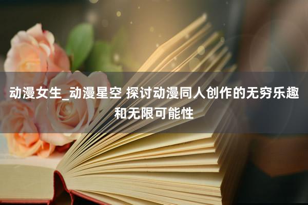 动漫女生_动漫星空 探讨动漫同人创作的无穷乐趣和无限可能性