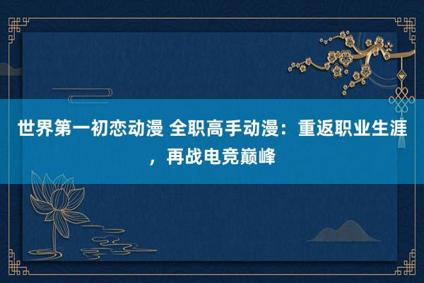 世界第一初恋动漫 全职高手动漫：重返职业生涯，再战电竞巅峰