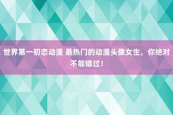 世界第一初恋动漫 最热门的动漫头像女生，你绝对不能错过！