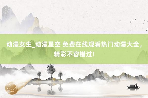动漫女生_动漫星空 免费在线观看热门动漫大全，精彩不容错过!