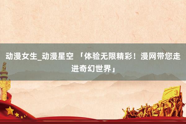 动漫女生_动漫星空 「体验无限精彩！漫网带您走进奇幻世界」