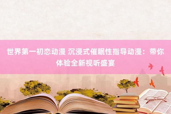 世界第一初恋动漫 沉浸式催眠性指导动漫：带你体验全新视听盛宴