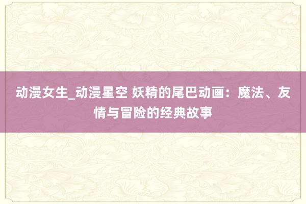 动漫女生_动漫星空 妖精的尾巴动画：魔法、友情与冒险的经典故事