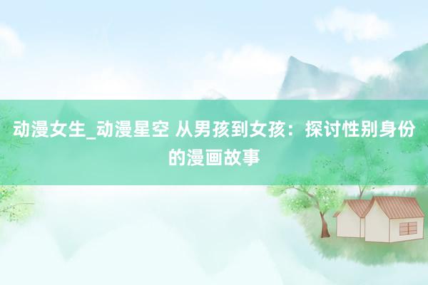 动漫女生_动漫星空 从男孩到女孩：探讨性别身份的漫画故事