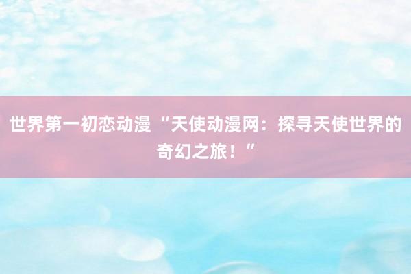 世界第一初恋动漫 “天使动漫网：探寻天使世界的奇幻之旅！”