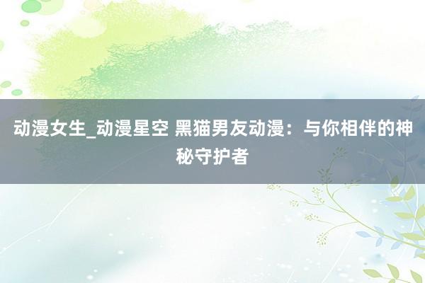 动漫女生_动漫星空 黑猫男友动漫：与你相伴的神秘守护者