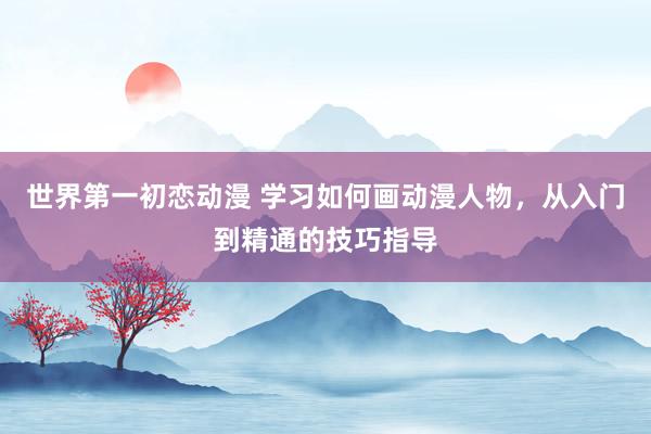世界第一初恋动漫 学习如何画动漫人物，从入门到精通的技巧指导