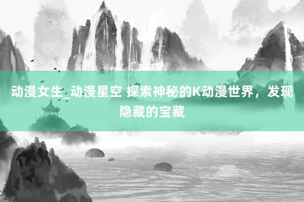 动漫女生_动漫星空 探索神秘的K动漫世界，发现隐藏的宝藏