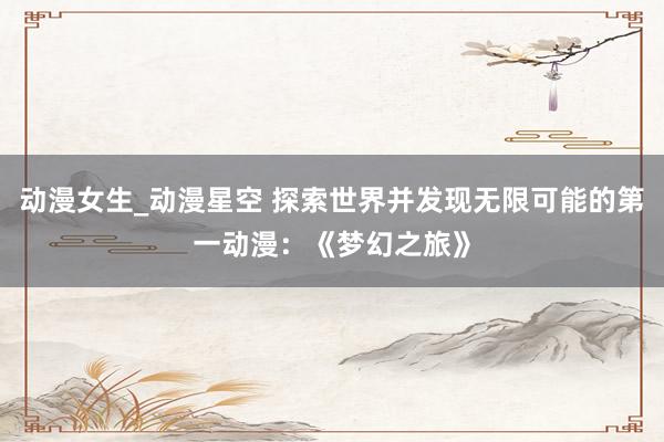 动漫女生_动漫星空 探索世界并发现无限可能的第一动漫：《梦幻之旅》