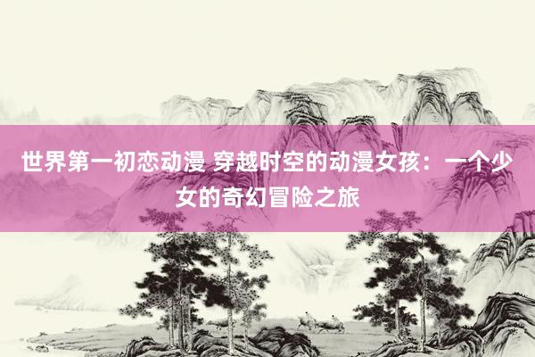 世界第一初恋动漫 穿越时空的动漫女孩：一个少女的奇幻冒险之旅