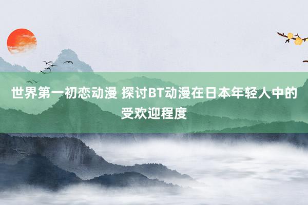 世界第一初恋动漫 探讨BT动漫在日本年轻人中的受欢迎程度