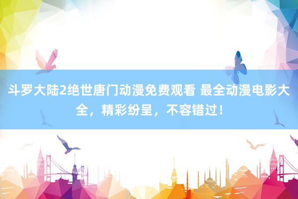 斗罗大陆2绝世唐门动漫免费观看 最全动漫电影大全，精彩纷呈，不容错过！
