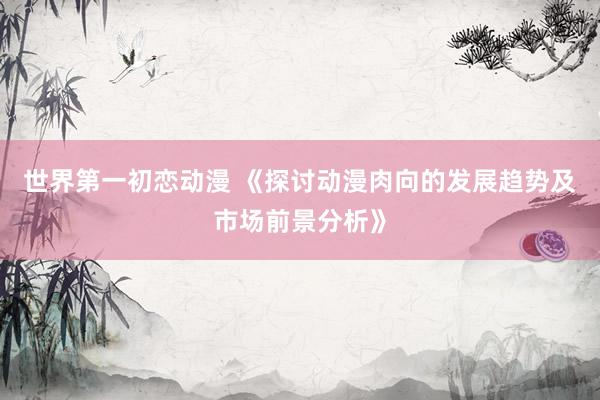 世界第一初恋动漫 《探讨动漫肉向的发展趋势及市场前景分析》