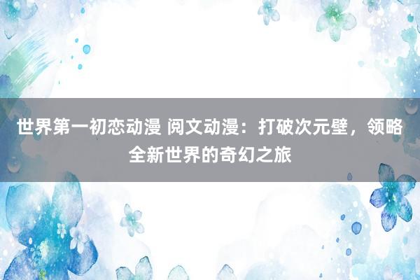 世界第一初恋动漫 阅文动漫：打破次元壁，领略全新世界的奇幻之旅