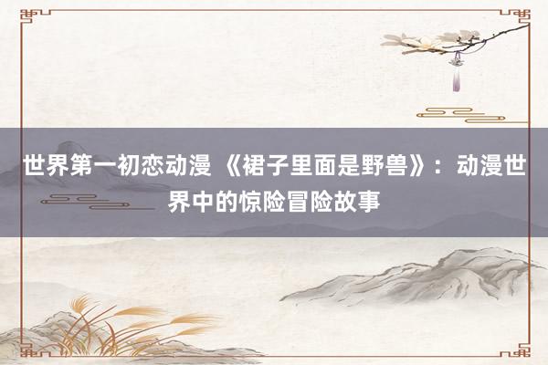 世界第一初恋动漫 《裙子里面是野兽》：动漫世界中的惊险冒险故事