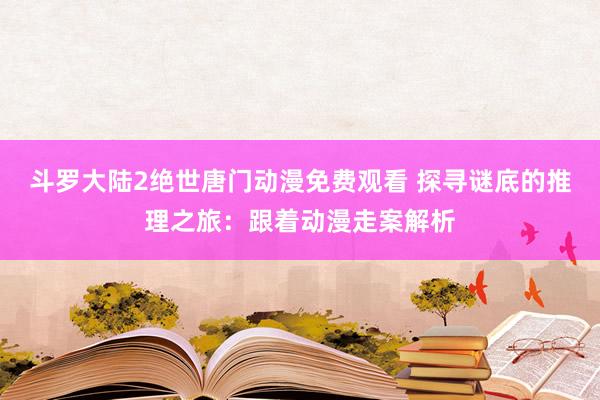 斗罗大陆2绝世唐门动漫免费观看 探寻谜底的推理之旅：跟着动漫走案解析