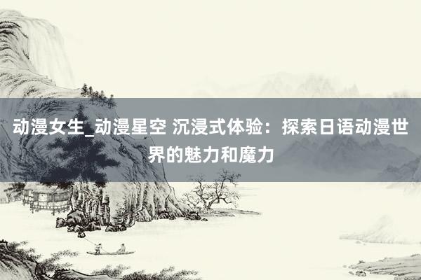 动漫女生_动漫星空 沉浸式体验：探索日语动漫世界的魅力和魔力