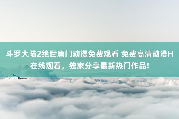 斗罗大陆2绝世唐门动漫免费观看 免费高清动漫H在线观看，独家分享最新热门作品!