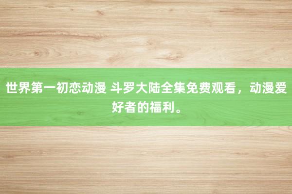 世界第一初恋动漫 斗罗大陆全集免费观看，动漫爱好者的福利。