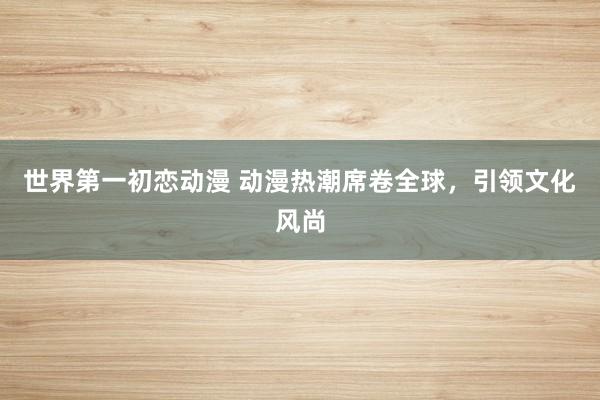 世界第一初恋动漫 动漫热潮席卷全球，引领文化风尚