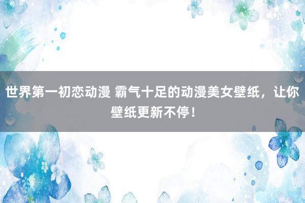 世界第一初恋动漫 霸气十足的动漫美女壁纸，让你壁纸更新不停！