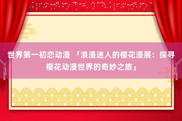 世界第一初恋动漫 「浪漫迷人的樱花漫展：探寻樱花动漫世界的奇妙之旅」