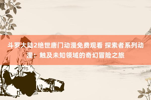 斗罗大陆2绝世唐门动漫免费观看 探索者系列动漫：触及未知领域的奇幻冒险之旅