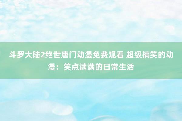 斗罗大陆2绝世唐门动漫免费观看 超级搞笑的动漫：笑点满满的日常生活