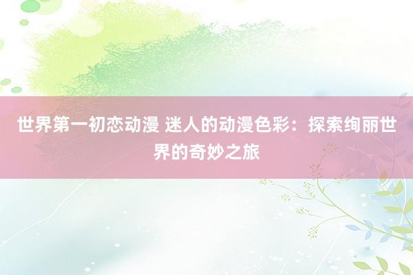 世界第一初恋动漫 迷人的动漫色彩：探索绚丽世界的奇妙之旅