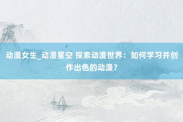 动漫女生_动漫星空 探索动漫世界：如何学习并创作出色的动漫？