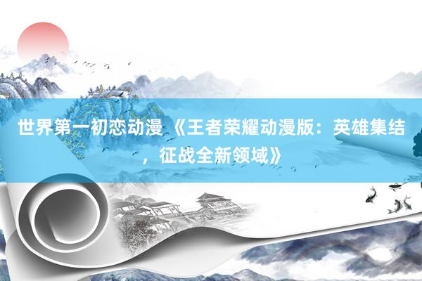 世界第一初恋动漫 《王者荣耀动漫版：英雄集结，征战全新领域》