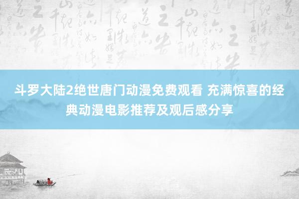 斗罗大陆2绝世唐门动漫免费观看 充满惊喜的经典动漫电影推荐及观后感分享