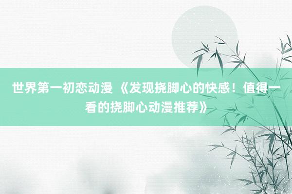 世界第一初恋动漫 《发现挠脚心的快感！值得一看的挠脚心动漫推荐》