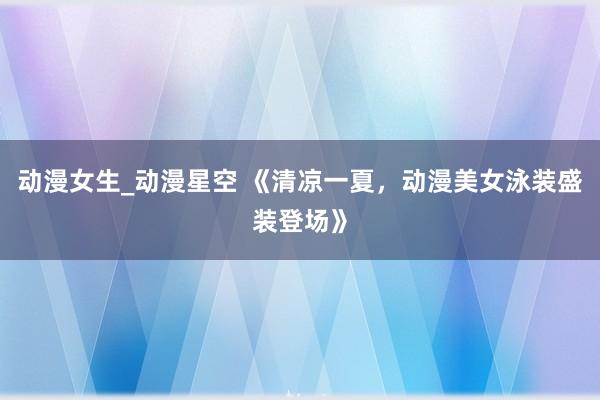 动漫女生_动漫星空 《清凉一夏，动漫美女泳装盛装登场》