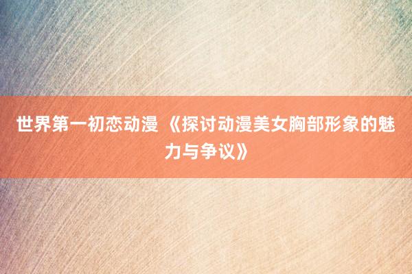 世界第一初恋动漫 《探讨动漫美女胸部形象的魅力与争议》