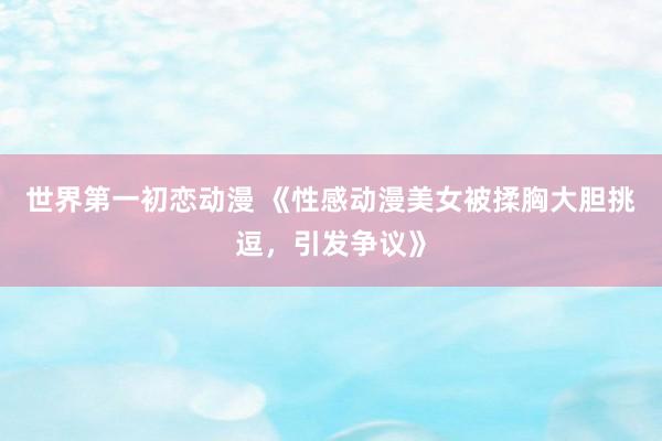 世界第一初恋动漫 《性感动漫美女被揉胸大胆挑逗，引发争议》