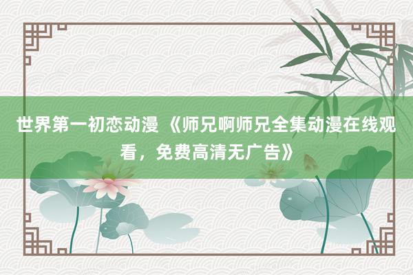 世界第一初恋动漫 《师兄啊师兄全集动漫在线观看，免费高清无广告》