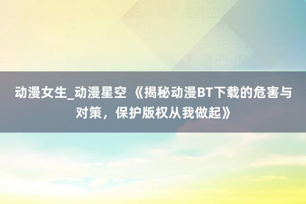 动漫女生_动漫星空 《揭秘动漫BT下载的危害与对策，保护版权从我做起》