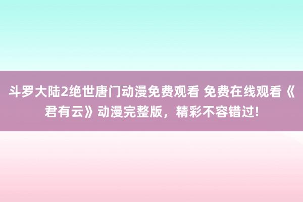 斗罗大陆2绝世唐门动漫免费观看 免费在线观看《君有云》动漫完整版，精彩不容错过!