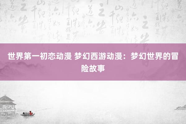 世界第一初恋动漫 梦幻西游动漫：梦幻世界的冒险故事