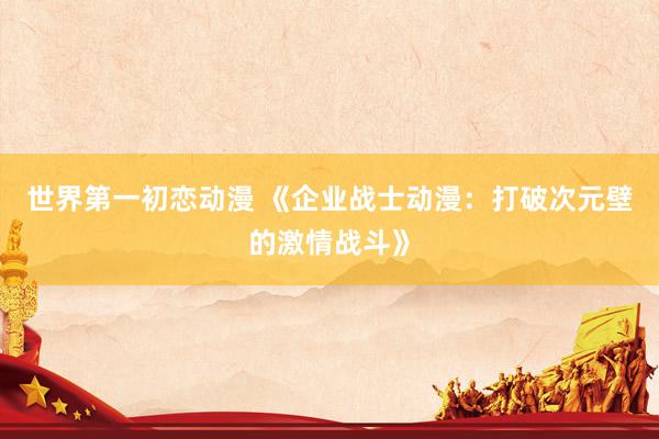 世界第一初恋动漫 《企业战士动漫：打破次元壁的激情战斗》