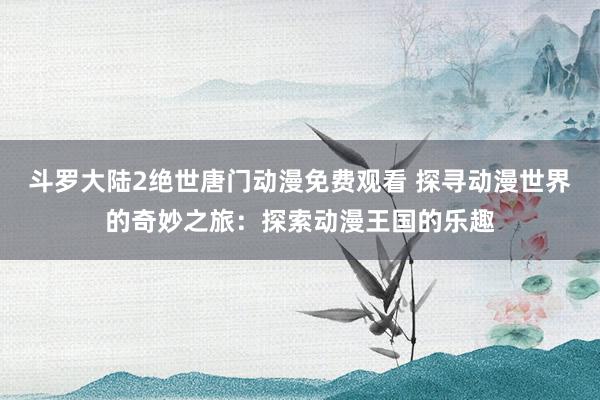 斗罗大陆2绝世唐门动漫免费观看 探寻动漫世界的奇妙之旅：探索动漫王国的乐趣